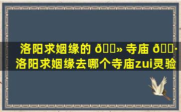 洛阳求姻缘的 🌻 寺庙 🌷 (洛阳求姻缘去哪个寺庙zui
灵验)